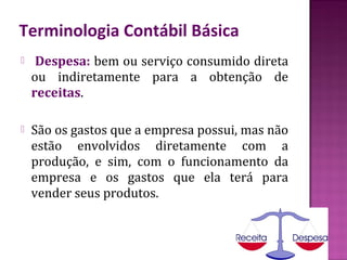 Terminologia Contábil Básica
    Despesa: bem ou serviço consumido direta
    ou indiretamente para a obtenção de
    receitas.

   São os gastos que a empresa possui, mas não
    estão envolvidos diretamente com a
    produção, e sim, com o funcionamento da
    empresa e os gastos que ela terá para
    vender seus produtos.
 