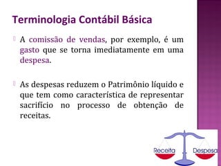 Terminologia Contábil Básica
   A comissão de vendas, por exemplo, é um
    gasto que se torna imediatamente em uma
    despesa.

   As despesas reduzem o Patrimônio líquido e
    que tem como característica de representar
    sacrifício no processo de obtenção de
    receitas.
 