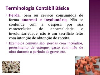 Terminologia Contábil Básica
   Perda: bem ou serviço consumidos de
    forma anormal e involuntária. Não se
    confunde com a despesa por sua
    característica   de    anormalidade       e
    involuntariedade, não é um sacrifício feito
    com intenção de obtenção de receita.
   Exemplos comuns são: perdas com incêndios,
    perecimento de estoque, gasto com mão de
    obra durante o período de greve, etc.
 