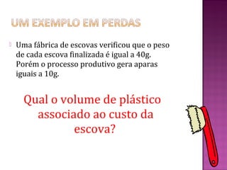    Uma fábrica de escovas verificou que o peso
    de cada escova finalizada é igual a 40g.
    Porém o processo produtivo gera aparas
    iguais a 10g.


      Qual o volume de plástico
        associado ao custo da
               escova?
 