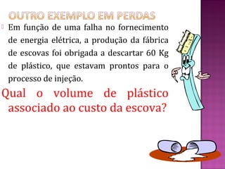    Em função de uma falha no fornecimento
    de energia elétrica, a produção da fábrica
    de escovas foi obrigada a descartar 60 Kg
    de plástico, que estavam prontos para o
    processo de injeção.
Qual o volume de plástico
 associado ao custo da escova?
 