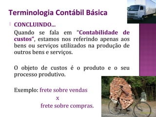 Terminologia Contábil Básica
   CONCLUINDO...
    Quando se fala em “Contabilidade de
    custos”, estamos nos referindo apenas aos
    bens ou serviços utilizados na produção de
    outros bens e serviços.

    O objeto de custos é o produto e o seu
    processo produtivo.

    Exemplo: frete sobre vendas
                     x
              frete sobre compras.
 