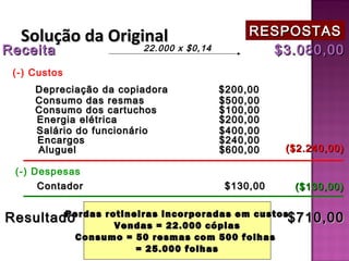 Solução da Original                      RESPOSTAS
Receita           22.000 x $0,14             $3.080,00
 (-) Custos
     Depreciação da copiadora         $200,00
     Consumo das resmas               $500,00
     Consumo dos cartuchos            $100,00
     Energia elétrica                 $200,00
     Salário do funcionário           $400,00
     Encargos                         $240,00
     Aluguel                          $600,00      ($2.240,00)

 (-) Despesas
      Contador                         $130,00      ($130,00)


Resultado
        Perdas rotineiras incorporadas em custos
                 Vendas = 22.000 cópias
                                                $710,00
              Consumo = 50 resmas com 500 folhas
                        = 25.000 folhas
 
