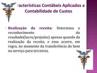 Características Contábeis Aplicados a
            Contabilidade de Custos


   Realização da receita: Determina o
    reconhecimento                          do
    resultado(lucro/prejuízo) apenas quando da
    realização da receita, e essa ocorre, em
    regra, no momento da transferência do bem
    ou serviço para terceiros.
 