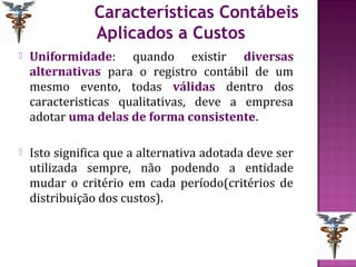 Características Contábeis
                Aplicados a Custos
   Uniformidade: quando existir diversas
    alternativas para o registro contábil de um
    mesmo evento, todas válidas dentro dos
    caracteristicas qualitativas, deve a empresa
    adotar uma delas de forma consistente.

   Isto significa que a alternativa adotada deve ser
    utilizada sempre, não podendo a entidade
    mudar o critério em cada período(critérios de
    distribuição dos custos).
 