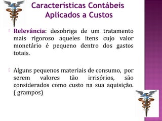 Características Contábeis
             Aplicados a Custos
   Relevância: desobriga de um tratamento
    mais rigoroso aqueles itens cujo valor
    monetário é pequeno dentro dos gastos
    totais.

   Alguns pequenos materiais de consumo, por
    serem    valores  tão     irrisórios, são
    considerados como custo na sua aquisição.
    ( grampos)
 