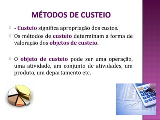    - Custeio significa apropriação dos custos.
   Os métodos de custeio determinam a forma de
    valoração dos objetos de custeio.

   O objeto de custeio pode ser uma operação,
    uma atividade, um conjunto de atividades, um
    produto, um departamento etc.
 