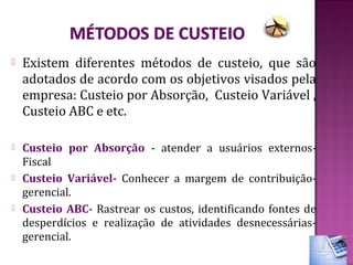    Existem diferentes métodos de custeio, que são
    adotados de acordo com os objetivos visados pela
    empresa: Custeio por Absorção, Custeio Variável ,
    Custeio ABC e etc.

   Custeio por Absorção - atender a usuários externos-
    Fiscal
   Custeio Variável- Conhecer a margem de contribuição-
    gerencial.
   Custeio ABC- Rastrear os custos, identificando fontes de
    desperdícios e realização de atividades desnecessárias-
    gerencial.
 