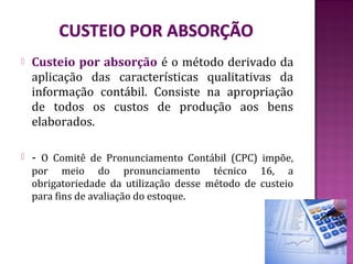    Custeio por absorção é o método derivado da
    aplicação das características qualitativas da
    informação contábil. Consiste na apropriação
    de todos os custos de produção aos bens
    elaborados.

   - O Comitê de Pronunciamento Contábil (CPC) impõe,
    por meio do pronunciamento técnico 16, a
    obrigatoriedade da utilização desse método de custeio
    para fins de avaliação do estoque.
 