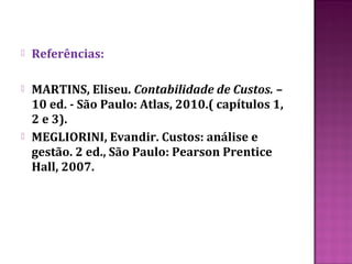    Referências:

   MARTINS, Eliseu. Contabilidade de Custos. –
    10 ed. - São Paulo: Atlas, 2010.( capítulos 1,
    2 e 3).
   MEGLIORINI, Evandir. Custos: análise e
    gestão. 2 ed., São Paulo: Pearson Prentice
    Hall, 2007.
 