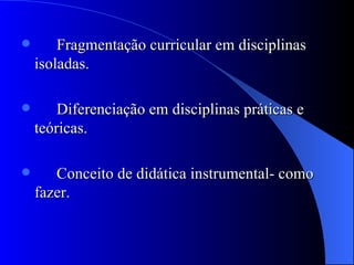 Fragmentação curricular em disciplinas isoladas. Diferenciação em disciplinas práticas e teóricas. Conceito de didática instrumental- como fazer. 