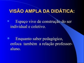 VISÃO AMPLA DA DIDÁTICA: Espaço vivo de construção do ser individual e coletivo.  Enquanto saber pedagógico,  enfoca  também  a relação professor-aluno. 