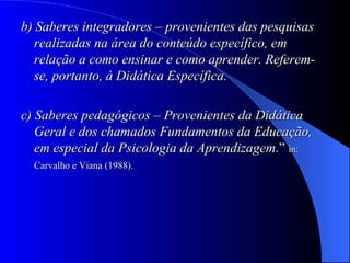 b) Saberes integradores – provenientes das pesquisas realizadas na área do conteúdo específico, em relação a como ensinar e como aprender. Referem-se, portanto, à Didática Específica.   c) Saberes pedagógicos – Provenientes da Didática Geral e dos chamados Fundamentos da Educação, em especial da Psicologia da Aprendizagem. ”  in: Carvalho e Viana (1988).   