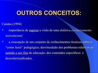 OUTROS CONCEITOS: Candau (1994):  importância de  superar   a visão de uma  didática exclusivamente instrumental;  a concepção de um conjunto de conhecimentos técnicos sobre o “como fazer” pedagógico, desvinculado dos problemas relativos ao  sentido e aos fins  da educação, dos conteúdos específicos  e descontextualizados. 