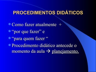 PROCEDIMENTOS DIDÁTICOS Como fazer atualmente  +  “ por que fazer” e  “ para quem fazer “ Procedimento didático antecede o momento da aula     planejamento. 