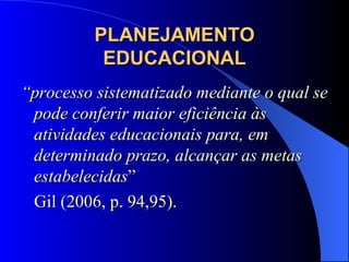 PLANEJAMENTO EDUCACIONAL “ processo sistematizado mediante o qual se pode conferir maior eficiência às atividades educacionais para, em determinado prazo, alcançar as metas estabelecidas ”  Gil (2006, p. 94,95). 