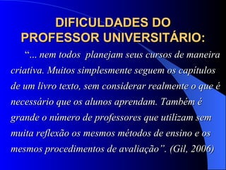 DIFICULDADES DO PROFESSOR UNIVERSITÁRIO:   “ ...  nem todos  planejam seus cursos de maneira criativa. Muitos simplesmente seguem os capítulos de um livro texto, sem considerar realmente o que é necessário que os alunos aprendam. Também é grande o número de professores que utilizam sem muita reflexão os mesmos métodos de ensino e os mesmos procedimentos de avaliação”. (Gil, 2006) 