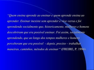 “ Quem ensina aprende ao ensinar e quem aprende ensina ao  aprender. Ensinar inexiste sem aprender e vice–versa e foi  aprendendo socialmente que, historicamente, mulheres e homens descobriram que era possível ensinar. Foi assim, socialmente  aprendendo, que ao longo dos tempos mulheres e homens  perceberam que era possível  - depois, preciso – trabalhar  maneiras, caminhos, métodos de ensinar  “ (FREIRE, P. 1996). 
