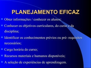 PLANEJAMENTO EFICAZ Obter informações / conhecer os alunos; Conhecer os objetivos curriculares, do curso e da disciplina; Identificar os conhecimentos prévios ou pré- requisitos necessários; Carga horária do curso; Recursos materiais e humanos disponíveis; A seleção de experiências de aprendizagem. 