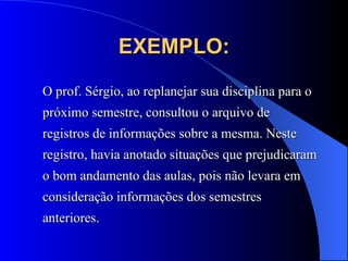 EXEMPLO: O prof. Sérgio, ao replanejar sua disciplina para o próximo semestre, consultou o arquivo de registros de informações sobre a mesma. Neste registro, havia anotado situações que prejudicaram o bom andamento das aulas, pois não levara em consideração informações dos semestres anteriores. 