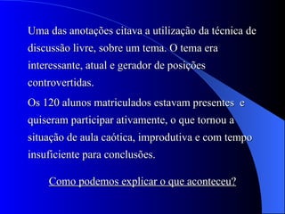 Uma das anotações citava a utilização da técnica de discussão livre, sobre um tema. O tema era interessante, atual e gerador de posições controvertidas. Os 120 alunos matriculados estavam presentes  e quiseram participar ativamente, o que tornou a situação de aula caótica, improdutiva e com tempo insuficiente para conclusões. Como podemos explicar o que aconteceu? 