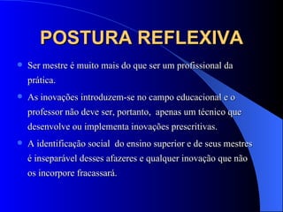 POSTURA REFLEXIVA Ser mestre é muito mais do que ser um profissional da prática. As inovações introduzem-se no campo educacional e o professor não deve ser, portanto,  apenas um técnico que desenvolve ou implementa inovações prescritivas. A identificação social  do ensino superior e de seus mestres  é inseparável desses afazeres e qualquer inovação que não os incorpore fracassará. 