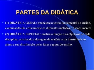 PARTES DA DIDÁTICA (1) DIDÁTICA GERAL: estabelece a teoria fundamental do ensino, examinando-lhe criticamente os diferentes métodos e procedimentos;  (2) DIDÁTICA ESPECIAL: analisa a função e os objetivos de cada disciplina, orientando a dosagem da matéria a ser transmitida ao aluno e sua distribuição pelas fases e graus de ensino. 
