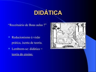 DIDÁTICA “ Receituário de Boas aulas ?” Reducionismo à visão prática, isenta de teoria. Lembrem-se: didática =  teoria do ensino. 