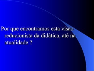 Por que encontramos esta visão reducionista da didática, até na atualidade ? 