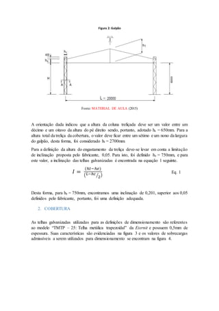 Figura 2: Galpão
Fonte: MATERIAL DE AULA (2015)
A orientação dada indicou que a altura da coluna treliçada deve ser um valor entre um
décimo e um oitavo da altura do pé direito sendo, portanto, adotado hc = 650mm. Para a
altura total da treliça da cobertura, o valor deve ficar entre um sétimo e um nono da largura
do galpão, desta forma, foi considerado ht = 2700mm.
Para a definição da altura do engastamento da treliça deve-se levar em conta a limitação
de inclinação proposta pelo fabricante, 0,05. Para isto, foi definido he = 750mm, e para
este valor, a inclinação das telhas galvanizadas é encontrada na equação 1 seguinte.
𝐼 =
(ℎ𝑡−ℎ𝑒)
( 𝐿−ℎ𝑐
2⁄ )
Eq. 1
Desta forma, para he = 750mm, encontramos uma inclinação de 0,201, superior aos 0,05
definidos pelo fabricante, portanto, foi uma definição adequada.
2. COBERTURA
As telhas galvanizadas utilizadas para as definições de dimensionamento são referentes
ao modelo “TMTP – 25: Telha metálica trapezoidal” da Eternit e possuem 0,5mm de
espessura. Suas características são evidenciadas na figura 3 e os valores de sobrecargas
admissíveis a serem utilizados para dimensionamento se encontram na figura 4.
 