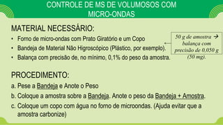 CONTROLE DE MS DE VOLUMOSOS COM
MICRO-ONDAS
MATERIAL NECESSÁRIO:
• Forno de micro-ondas com Prato Giratório e um Copo
• Bandeja de Material Não Higroscópico (Plástico, por exemplo).
• Balança com precisão de, no mínimo, 0,1% do peso da amostra.
PROCEDIMENTO:
a. Pese a Bandeja e Anote o Peso
b. Coloque a amostra sobre a Bandeja. Anote o peso da Bandeja + Amostra.
c. Coloque um copo com água no forno de microondas. (Ajuda evitar que a
amostra carbonize)
50 g de amostra 
balança com
precisão de 0,050 g
(50 mg).
 