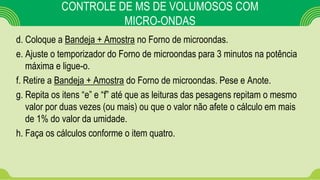 CONTROLE DE MS DE VOLUMOSOS COM
MICRO-ONDAS
d. Coloque a Bandeja + Amostra no Forno de microondas.
e. Ajuste o temporizador do Forno de microondas para 3 minutos na potência
máxima e ligue-o.
f. Retire a Bandeja + Amostra do Forno de microondas. Pese e Anote.
g. Repita os itens “e” e “f” até que as leituras das pesagens repitam o mesmo
valor por duas vezes (ou mais) ou que o valor não afete o cálculo em mais
de 1% do valor da umidade.
h. Faça os cálculos conforme o item quatro.
 