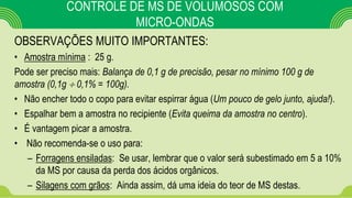OBSERVAÇÕES MUITO IMPORTANTES:
• Amostra mínima : 25 g.
Pode ser preciso mais: Balança de 0,1 g de precisão, pesar no mínimo 100 g de
amostra (0,1g  0,1% = 100g).
• Não encher todo o copo para evitar espirrar água (Um pouco de gelo junto, ajuda!).
• Espalhar bem a amostra no recipiente (Evita queima da amostra no centro).
• É vantagem picar a amostra.
• Não recomenda-se o uso para:
– Forragens ensiladas: Se usar, lembrar que o valor será subestimado em 5 a 10%
da MS por causa da perda dos ácidos orgânicos.
– Silagens com grãos: Ainda assim, dá uma ideia do teor de MS destas.
CONTROLE DE MS DE VOLUMOSOS COM
MICRO-ONDAS
 