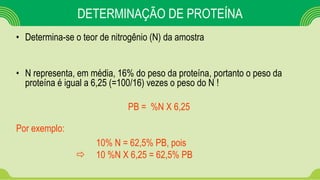 DETERMINAÇÃO DE PROTEÍNA
• Determina-se o teor de nitrogênio (N) da amostra
• N representa, em média, 16% do peso da proteína, portanto o peso da
proteína é igual a 6,25 (=100/16) vezes o peso do N !
PB = %N X 6,25
Por exemplo:
10% N = 62,5% PB, pois
 10 %N X 6,25 = 62,5% PB
 