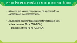PROTEÍNA INDISPONÍVEL EM DETERGENTE ÁCIDO
• Alimentos que passem por processos de aquecimento na
armazenagem e/ou processamento.
• Aquecimento do alimento pode aumentar PB ligada à fibra:
– Leve: Aumenta PB na FDN (PIDIN)
– Elevado: Aumenta PB na FDA (PIDA)
 