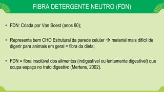 FIBRA DETERGENTE NEUTRO (FDN)
• FDN: Criada por Van Soest (anos 60);
• Representa bem CHO Estrutural da parede celular  material mais difícil de
digerir para animais em geral = fibra da dieta;
• FDN = fibra insolúvel dos alimentos (indigestível ou lentamente digestível) que
ocupa espaço no trato digestivo (Mertens, 2002).
 