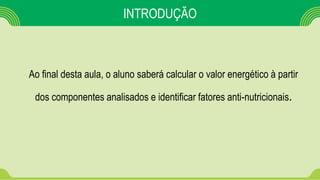 INTRODUÇÃO
Ao final desta aula, o aluno saberá calcular o valor energético à partir
dos componentes analisados e identificar fatores anti-nutricionais.
 