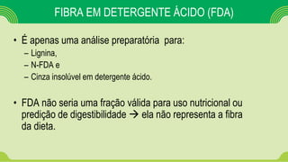 FIBRA EM DETERGENTE ÁCIDO (FDA)
• É apenas uma análise preparatória para:
– Lignina,
– N-FDA e
– Cinza insolúvel em detergente ácido.
• FDA não seria uma fração válida para uso nutricional ou
predição de digestibilidade  ela não representa a fibra
da dieta.
 