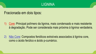 LIGNINA
Fracionada em dois tipos:
1) Core: Principal polímero da lignina, mais condensado e mais resistente
à degradação. Pode ser considerada mais próxima à lignina verdadeira.
2) Não Core: Compostos fenólicos extraíveis associados à lignina core,
como o ácido ferúlico e ácido p-cumárico.
 