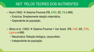 NDT PELOS TEORES DOS NUTRIENTES
– Kearl (1982)  Sistema Proximal (PB, ENN, EE, FB e MM)
• Empírica: Simplesmente relação matemática;
• Dependente de população.
– Weiss et al. (1993)  Sistema Proximal + Van Soest (PB, CNE, EE, FDN,
Lignina e MM)
• Mecanística: Relação biológica, causa:efeito;
• Independente de população.
 