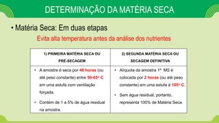 • Matéria Seca: Em duas etapas
DETERMINAÇÃO DA MATÉRIA SECA
1) PRIMEIRA MATÉRIA SECA OU
PRÉ-SECAGEM
2) SEGUNDA MATÉRIA SECA OU
SECAGEM DEFINITIVA
• A amostra é seca por 48 horas (ou
até peso constante) entre 50-65o C
em uma estufa com ventilação
forçada.
• Contém de 1 a 5% de água residual
na amostra.
• Alíquota da amostra 1ª MS é
colocada por 2 horas (ou até peso
constante) em uma estufa à 105o C.
• Sem água residual, portanto,
representa 100% de Matéria Seca.
Evita alta temperatura antes da análise dos nutrientes
 