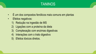 TANINOS
• É um dos compostos fenólicos mais comuns em plantas
• Efeitos negativos:
1) Redução na ingestão de MS
2) Ligações com a proteína da dieta
3) Complexação com enzimas digestivas
4) Interações com o trato digestivo
5) Efeitos tóxicos diretos.
 