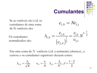 Cumulantes
Se as variáveis são i.i.d. os
cumulantes de uma soma                         cl , N = Ncl ,1
de N variáveis são:
                                                                                 l
                                               cl , N           cl ,1       1−
Os cumulantes                   λl , N =                l
                                                            =           N        2
                                                                c2,1
normalizados são:
                                             (c2, N )   2



Em uma soma de N variáveis i.i.d. a assimetria (skewness) , a
curtose e os cumulantes superiores decaem como:
                λ3          κ                λl      l −2
      λ3, N   =        κN =        λl , N   = β ,β =
                 N          N                N         2
                                                                                     13
 