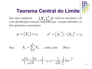 Teorema Central do Limite
Seja uma seqüência            N de variáveis aleatórias i.i.d.
                       { X k }k =1
com distribuição comum. Suponha que estejam definidos os
dois primeiros cumulantes.

       μ = X k = c1             σ = Xk − Xk
                                  2         2             2
                                                              = c2

                   N
Seja       SN = ∑ X k       , então, para       β fixo:
                  k=1

                                      β
           ⎧ SN − N μ
           ⎪              ⎫
                          ⎪
                                             1
          P⎪          < β ⎪ ⎯⎯⎯
                                  1         − x2
           ⎨
           ⎪ σ N
           ⎪
           ⎩
                          ⎬ N →∞→
                          ⎪
                          ⎪
                          ⎭
                                     ∫
                                  2π −∞
                                        dx e 2
                                                                     14
 
