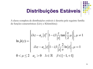 Distribuições Estáveis
A classe completa de distribuições estáveis é descrita pela seguinte família
de funções características (Lévy e Khintchine):


                  ⎧
                  ⎪              ⎡                    ⎤
                  ⎪iλ z − a z μ ⎢1− iβ z tan ⎛ π μ⎞⎥ , μ ≠ 1
                  ⎪                          ⎜ ⎟
                  ⎪
                  ⎪
                           μ    ⎢            ⎜2 ⎟
                                             ⎜ ⎠⎥
                                             ⎝ ⎟⎥⎦
                  ⎪             ⎢⎣     z
     ln p ( z ) = ⎨
        ˆ
                  ⎪
                  ⎪                ⎡    z 2       ⎤
                  ⎪ iλ z − aμ z ⎢1− iβ
                  ⎪                         ln z ⎥⎥ , μ = 1
                  ⎪                ⎢    z π
                  ⎪
                  ⎩                ⎢⎣             ⎥⎦
     0 < μ ≤ 2 aμ > 0 λ ∈             β ∈ [−1, +1]

                                                                               18
 