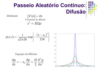Passeio Aleatório Contínuo:
                            Difusão
Definindo             S 2 (t ) = Dt
                   Constante de difusão
                     s 2 = DΔt

                           ⎡ ( x − x )2 ⎤    0.4


                      exp ⎢⎢−           ⎥
                 1
p ( x, t ) =                        0

                                 2 Dt ⎥⎥
                                            0.35

               2 π Dt      ⎢⎣           ⎦    0.3



                                            0.25



                                             0.2



          Equação de Difusão                0.15



                                             0.1

      ∂p        ∂p D ∂ p         2
         = − x0    +                        0.05


      ∂t        ∂x   2 ∂x 2                   0
                                              -30   -20   -10   0   10   20        30

                                                                              21
 