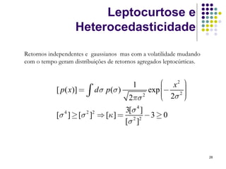 Leptocurtose e
                   Heterocedasticidade

Retornos independentes e gaussianos mas com a volatilidade mudando
com o tempo geram distribuições de retornos agregados leptocúrticas.


                                                 ⎛ x2 ⎞
                                             exp ⎜− 2 ⎟
                                         1
            [ p ( x)] = ∫   d σ p (σ )           ⎜    ⎟
                                                      ⎟
                                       2πσ 2     ⎜ 2σ ⎠
                                                 ⎝    ⎟
                                     3[σ 4 ]
            [σ 4 ] ≥ [σ 2 ]2 ⇒ [κ ] = 2 2 − 3 ≥ 0
                                     [σ ]



                                                                       28
 