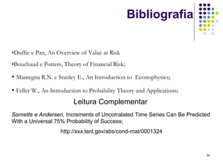 Bibliografia

•Duffie e Pan, An Overview of Value at Risk
•Bouchaud e Potters, Theory of Financial Risk;

• Mantegna R.N. e Stanley E., An Introduction to Econophysics;
• Feller W., An Introduction to Probability Theory and Applications;
                         Leitura Complementar
Sornette e Andersen, Increments of Uncorralated Time Series Can Be Predicted
With a Universal 75% Probability of Success;
                    http://xxx.lanl.gov/abs/cond-mat/0001324



                                                                          34
 