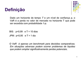 Definição
  Dado um horizonte de tempo T e um nível de confiança p, o
  VaR é a perda no valor de mercado no horizonte T que pode
  ser excedida com probabilidade 1-p.


  BIS: p=0,99 e T = 10 dias
  JPM: p=0,95 e T = 1 dia


  O VaR é apenas um benchmark para decisões comparativas.
  Em situações adversas podem ocorrer problemas de liquidez
  que podem ampliar significativamente perdas potenciais.


                                                              4
 