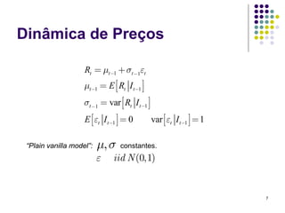 Dinâmica de Preços

                    Rt = μt−1 + σt −1εt
                    μt−1 = E ⎡⎣ Rt I t−1 ⎤⎦
                    σt −1 = var ⎡⎣ Rt I t−1 ⎤⎦
                    E ⎡⎣εt I t−1 ⎤⎦ = 0          var ⎡⎣εt I t−1 ⎤⎦ = 1

 “Plain vanilla model”:   μ, σ    constantes.
                          ε    iid N (0,1)


                                                                         7
 